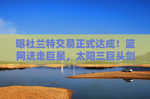 曝杜兰特交易正式达成!篮网送走巨星,太阳三巨头剑指总冠军,杜兰特交易正式达成!篮网送走巨星,太阳三巨头剑指总冠军