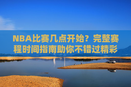 NBA比赛几点开始？完整赛程时间指南助你不错过精彩瞬间，NBA赛程时间指南，不错过精彩瞬间