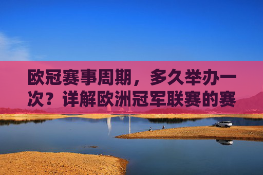 欧冠赛事周期,多久举办一次?详解欧洲冠军联赛的赛程安排,欧冠赛事周期与赛程安排详解