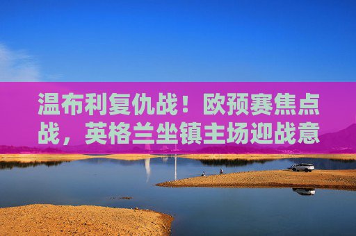 温布利复仇战!欧预赛焦点战,英格兰坐镇主场迎战意大利,欧洲杯旧账待清算,温布利复仇战!欧预赛焦点,英格兰迎战意大利,欧洲杯旧账待清算