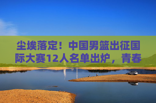 尘埃落定!中国男篮出征国际大赛12人名单出炉,青春与经验的终极碰撞