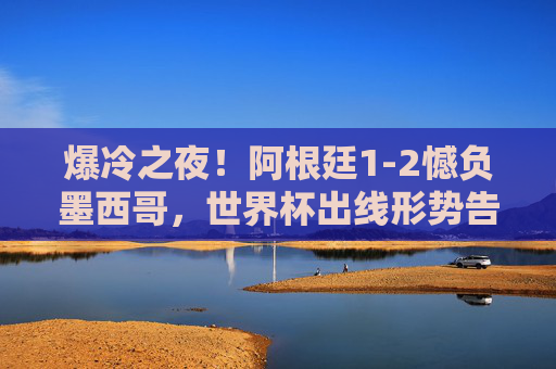 爆冷之夜!阿根廷1-2憾负墨西哥,世界杯出线形势告急,爆冷!阿根廷1-2负墨西哥,世界杯出线形势告急