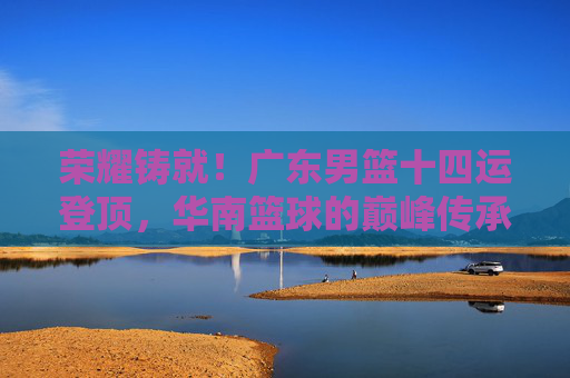荣耀铸就!广东男篮十四运登顶,华南篮球的巅峰传承,荣耀铸就!广东男篮十四运登顶华南篮球巅峰传承
