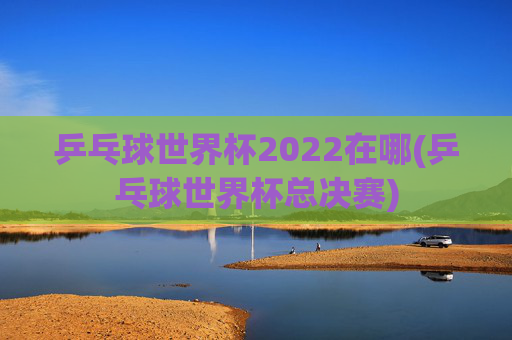 乒乓球世界杯2022在哪(乒乓球世界杯总决赛)