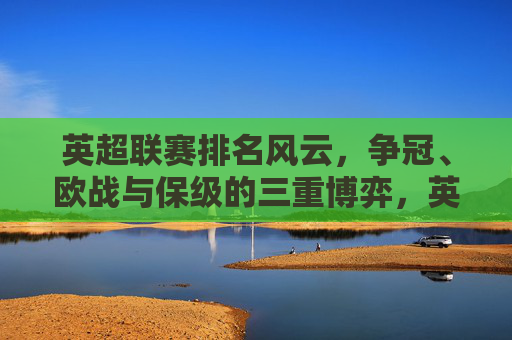 英超联赛排名风云，争冠、欧战与保级的三重博弈，英超排名风云，争冠、欧战与保级三重博弈