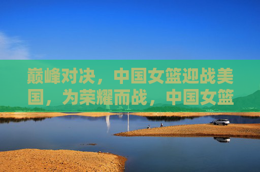 巅峰对决，中国女篮迎战美国，为荣耀而战，中国女篮巅峰对决美国，为荣耀而战