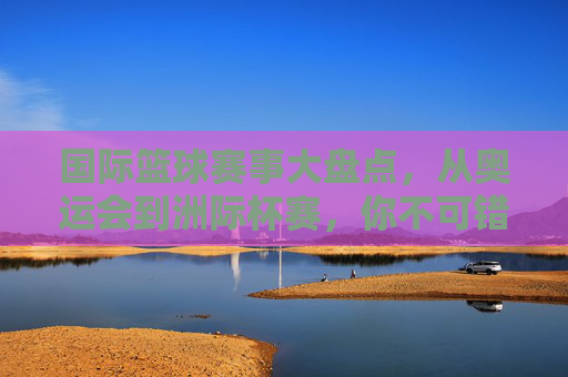 国际篮球赛事大盘点，从奥运会到洲际杯赛，你不可错过的篮球盛宴，国际篮球赛事大盘点，从奥运会到洲际杯赛，不可错过的篮球盛宴
