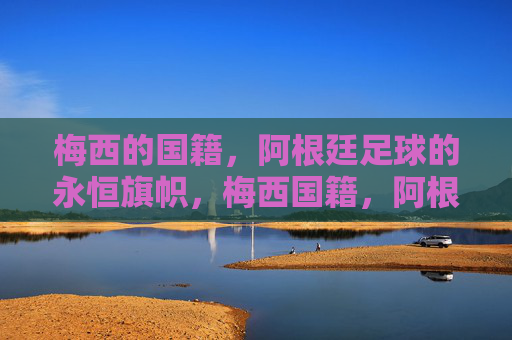 梅西的国籍,阿根廷足球的永恒旗帜,梅西国籍,阿根廷足球永恒旗帜