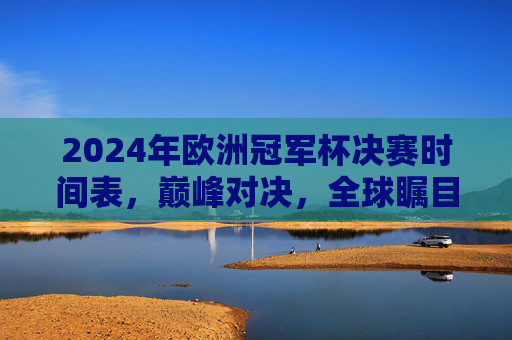 2024年欧洲冠军杯决赛时间表，巅峰对决，全球瞩目的足坛盛宴，2024欧洲冠军杯决赛时间表，巅峰对决，全球瞩目足坛盛宴
