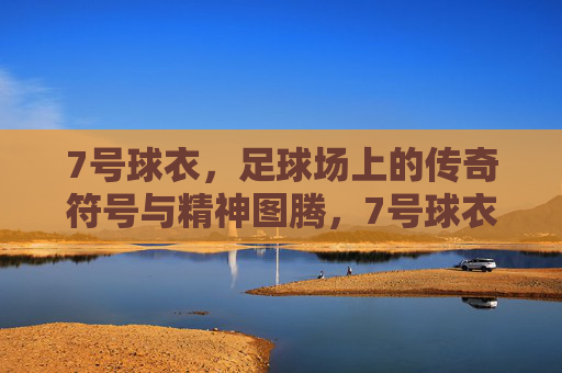 7号球衣，足球场上的传奇符号与精神图腾，7号球衣，足球场上的传奇符号与精神图腾