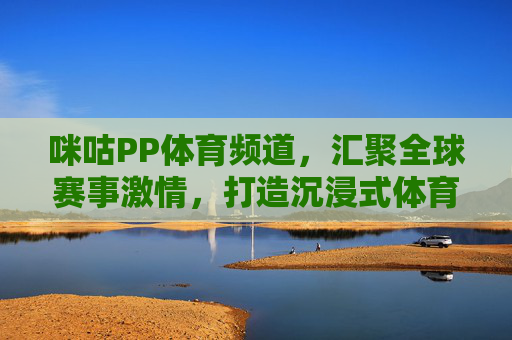 咪咕PP体育频道,汇聚全球赛事激情,打造沉浸式体育观赛新体验,咪咕PP体育,全球赛事沉浸式观赛新体验