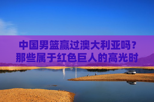 中国男篮赢过澳大利亚吗？那些属于红色巨人的高光时刻，中国男篮战胜澳大利亚，红色巨人的高光时刻