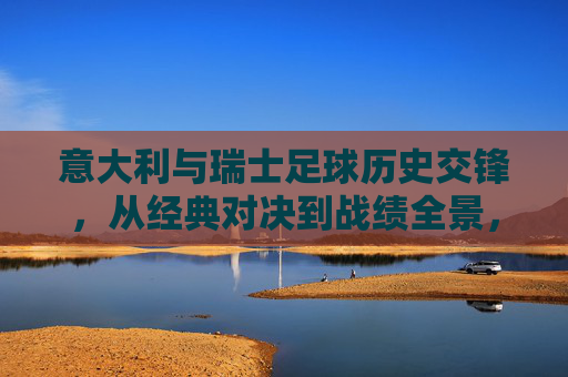 意大利与瑞士足球历史交锋，从经典对决到战绩全景，意大利瑞士足球历史交锋，经典对决全景