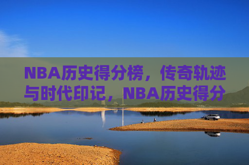 NBA历史得分榜,传奇轨迹与时代印记,NBA历史得分榜,传奇轨迹与时代印记