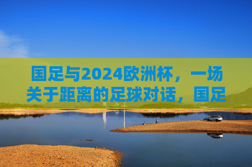 国足与2024欧洲杯，一场关于距离的足球对话，国足与2024欧洲杯，一场距离的足球对话