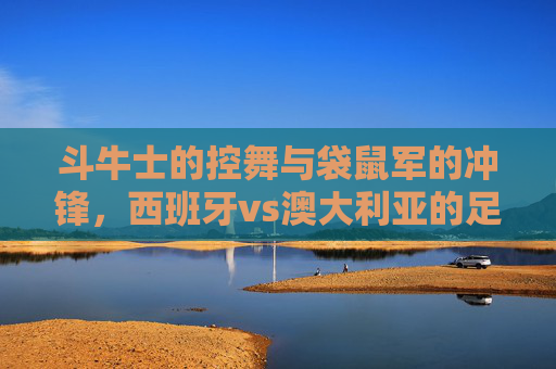 斗牛士的控舞与袋鼠军的冲锋,西班牙vs澳大利亚的足球哲学碰撞,斗牛士控舞VS袋鼠冲锋,西班牙与澳大利亚的足球哲学碰撞