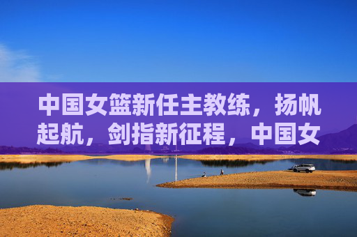中国女篮新任主教练，扬帆起航，剑指新征程，中国女篮新帅扬帆启航 剑指新征程