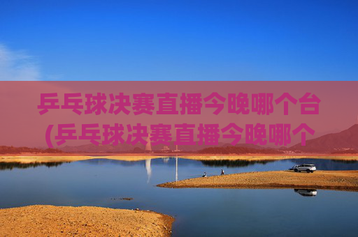乒乓球决赛直播今晚哪个台(乒乓球决赛直播今晚哪个台播出)