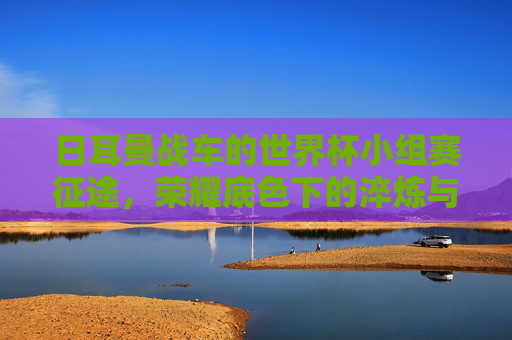 日耳曼战车的世界杯小组赛征途,荣耀底色下的淬炼与求变,日耳曼战车,荣耀底色下的世界杯淬炼与求变征途