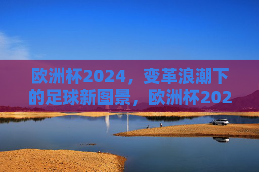 欧洲杯2024，变革浪潮下的足球新图景，欧洲杯2024，变革浪潮下的足球新图景