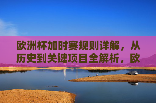欧洲杯加时赛规则详解,从历史到关键项目全解析,欧洲杯加时赛规则全解析,从历史到关键项目