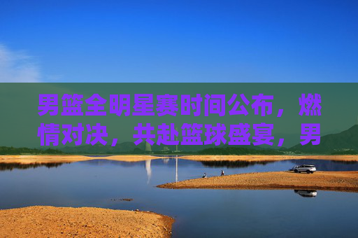 男篮全明星赛时间公布,燃情对决,共赴篮球盛宴,男篮全明星赛时间公布,燃情对决共赴篮球盛宴