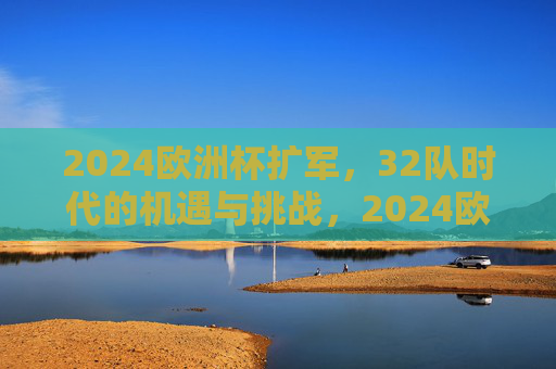 2024欧洲杯扩军，32队时代的机遇与挑战，2024欧洲杯扩军，32队时代的机遇与挑战