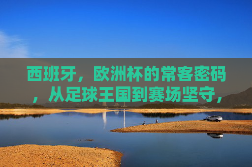 西班牙,欧洲杯的常客密码,从足球王国到赛场坚守,西班牙,欧洲杯常客密码,从足球王国到赛场坚守
