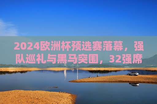 2024欧洲杯预选赛落幕,强队巡礼与黑马突围,32强席位尘埃落定,2024欧洲杯预选赛落幕,强队巡礼黑马突围,32强席位尘埃落定