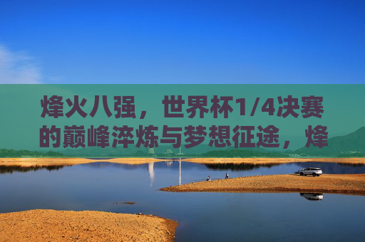 烽火八强,世界杯1/4决赛的巅峰淬炼与梦想征途,烽火八强,世界杯巅峰淬炼与梦想征途