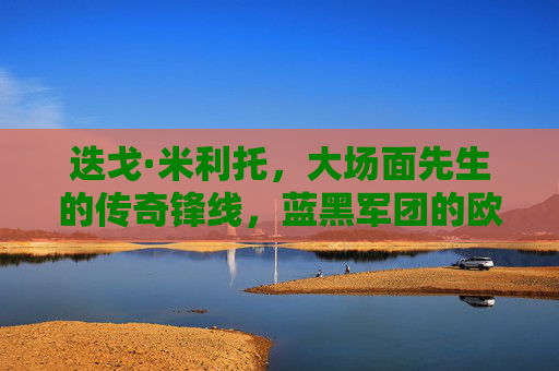 迭戈·米利托，大场面先生的传奇锋线，蓝黑军团的欧冠英雄，大场面先生米利托，蓝黑军团的欧冠传奇锋线
