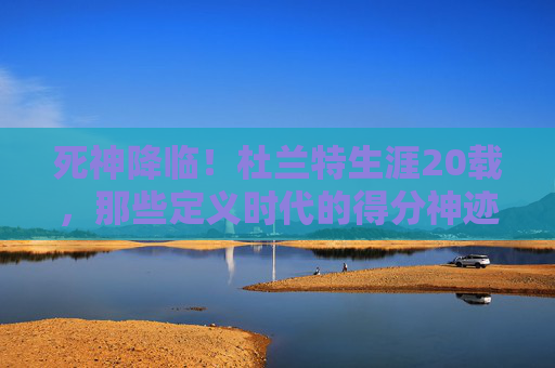 死神降临!杜兰特生涯20载,那些定义时代的得分神迹与不朽瞬间,死神降临,杜兰特20载生涯得分神迹与不朽瞬间