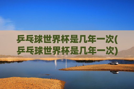 乒乓球世界杯是几年一次(乒乓球世界杯是几年一次)