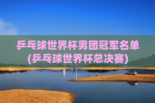 乒乓球世界杯男团冠军名单(乒乓球世界杯总决赛)