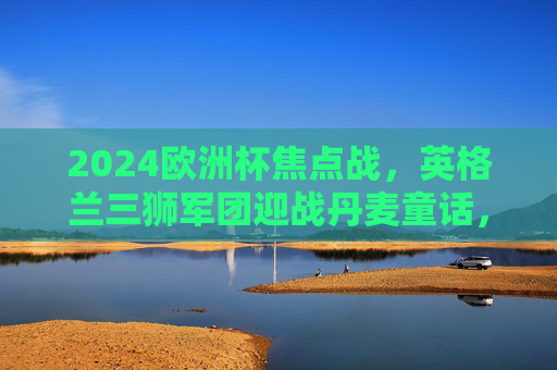 2024欧洲杯焦点战，英格兰三狮军团迎战丹麦童话，宿命对决谁能笑到最后？2024欧洲杯焦点战，英格兰三狮军团vs丹麦童话，宿命对决谁能笑到最后？