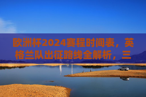 欧洲杯2024赛程时间表，英格兰队出征路线全解析，三狮军团冲击冠军的关键战役，欧洲杯2024英格兰出征路线全解析，三狮军团冲击冠军关键战役