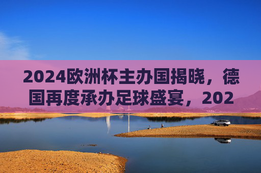 2024欧洲杯主办国揭晓，德国再度承办足球盛宴，2024欧洲杯主办国揭晓，德国再度承办足球盛宴