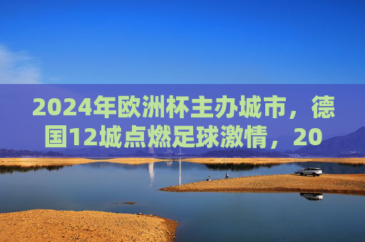 2024年欧洲杯主办城市，德国12城点燃足球激情，2024欧洲杯德国12城点燃足球激情