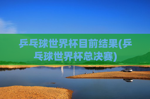 乒乓球世界杯目前结果(乒乓球世界杯总决赛)
