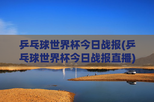 乒乓球世界杯今日战报(乒乓球世界杯今日战报直播)