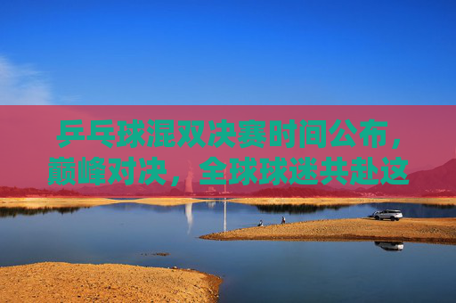 乒乓球混双决赛时间公布，巅峰对决，全球球迷共赴这场乒乓盛宴，乒乓球混双巅峰对决，全球球迷共赴乒乓盛宴
