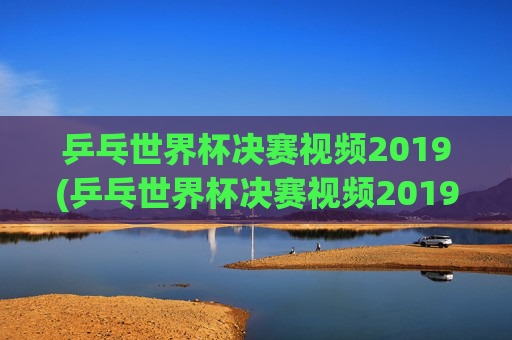乒乓世界杯决赛视频2019(乒乓世界杯决赛视频2019)2019年乒乓世界杯决赛视频