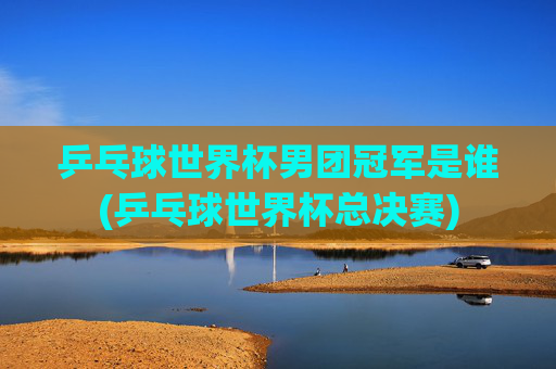 乒乓球世界杯男团冠军是谁(乒乓球世界杯总决赛)