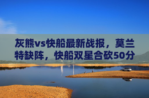 灰熊vs快船最新战报,莫兰特缺阵,快船双星合砍50分力克灰熊,莫兰特缺阵,快船双星合砍50分力克灰熊