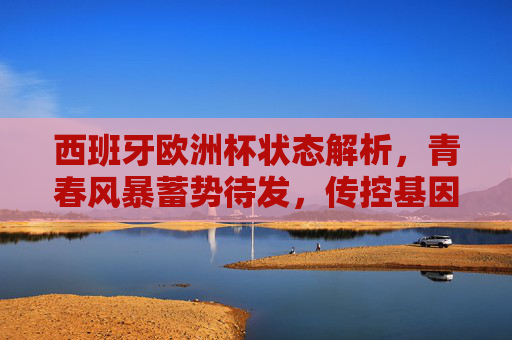 西班牙欧洲杯状态解析，青春风暴蓄势待发，传控基因能否续写辉煌？西班牙欧洲杯，青春风暴携传控基因，蓄势待发续写辉煌？