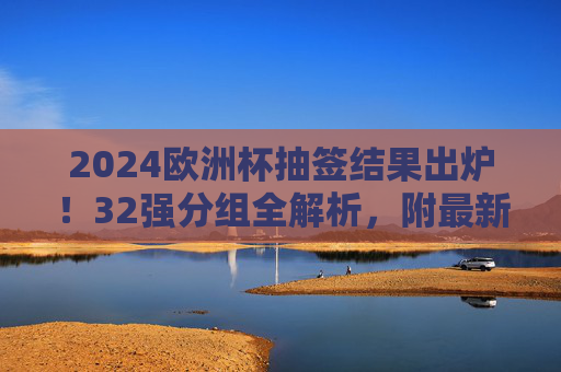 2024欧洲杯抽签结果出炉！32强分组全解析，附最新赛程看点，2024欧洲杯抽签结果出炉，32强分组全解析及最新赛程看点