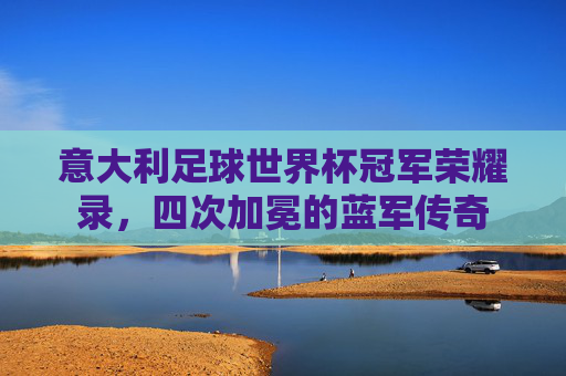 意大利足球世界杯冠军荣耀录,四次加冕的蓝军传奇