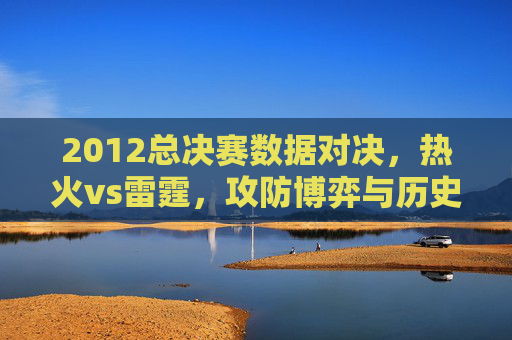 2012总决赛数据对决，热火vs雷霆，攻防博弈与历史印记，2012总决赛热火VS雷霆，攻防博弈铸就历史印记
