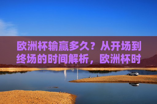 欧洲杯输赢多久？从开场到终场的时间解析，欧洲杯时间解析，从开场到终场的时长
