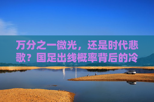 万分之一微光，还是时代悲歌？国足出线概率背后的冷与热，国足出线概率，冷热交织下的微光与悲歌